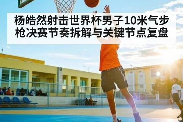 杨皓然射击世界杯男子10米气步枪决赛节奏拆解与关键节点复盘（c7c7）